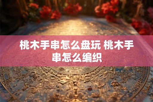 桃木手串怎么盘玩 桃木手串怎么编织