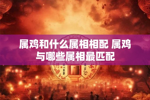 属鸡和什么属相相配 属鸡与哪些属相最匹配