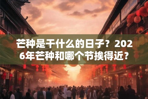 芒种是干什么的日子？2026年芒种和哪个节挨得近？