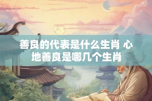 善良的代表是什么生肖 心地善良是哪几个生肖
