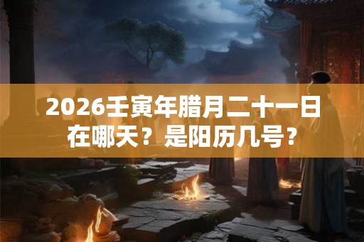 2026壬寅年腊月二十一日在哪天？是阳历几号？