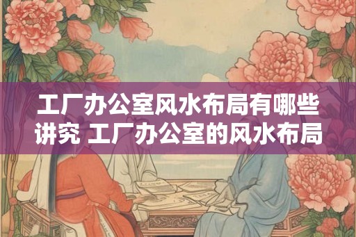 工厂办公室风水布局有哪些讲究 工厂办公室的风水布局有何讲究