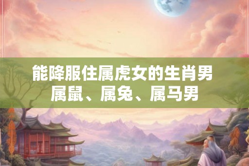 能降服住属虎女的生肖男 属鼠、属兔、属马男