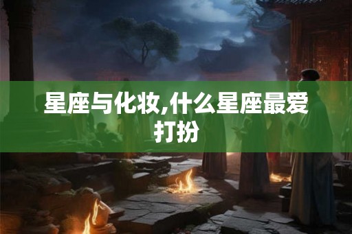 星座与化妆,什么星座最爱打扮 星座与化妆,什么星座最爱打扮