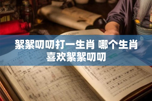 絮絮叨叨打一生肖 哪个生肖喜欢絮絮叨叨