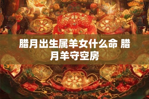 腊月出生属羊女什么命 腊月羊守空房