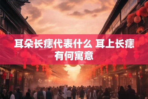 耳朵长痣代表什么 耳上长痣有何寓意