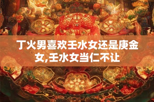 丁火男喜欢壬水女还是庚金女,壬水女当仁不让 丁火男喜欢壬水女还是庚金女,壬水女当仁不让