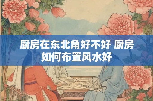 厨房在东北角好不好 厨房如何布置风水好