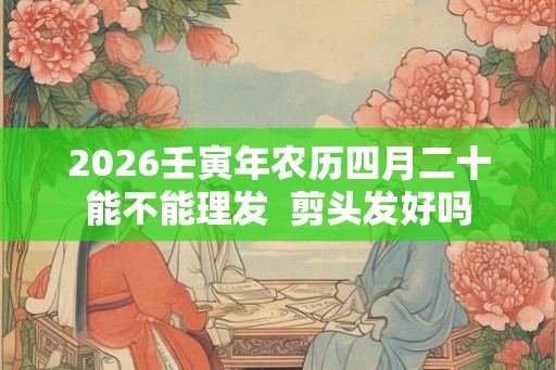 2026壬寅年农历四月二十能不能理发  剪头发好吗