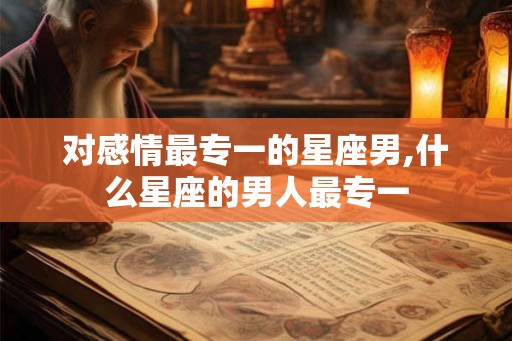 对感情最专一的星座男,什么星座的男人最专一