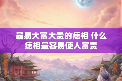 最易大富大贵的痣相 什么痣相最容易使人富贵 最易大富大贵的痣相 什么痣相最容易使人富贵