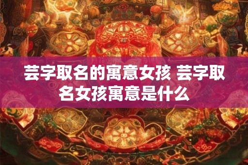 芸字取名的寓意女孩 芸字取名女孩寓意是什么 芸字取名的寓意女孩 芸字取名女孩寓意是什么