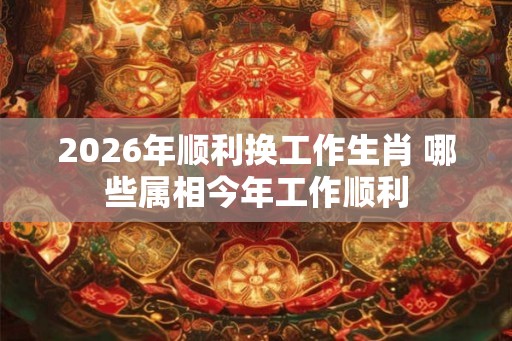 2026年顺利换工作生肖 哪些属相今年工作顺利