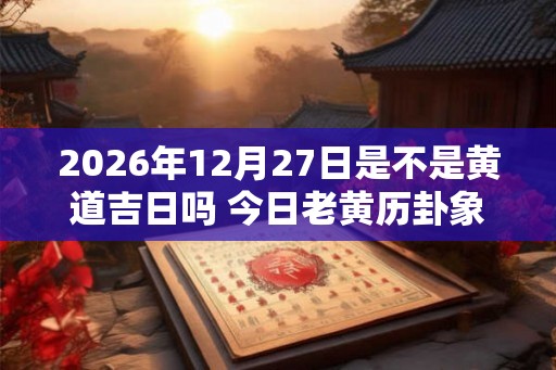 2026年12月27日是不是黄道吉日吗 今日老黄历卦象