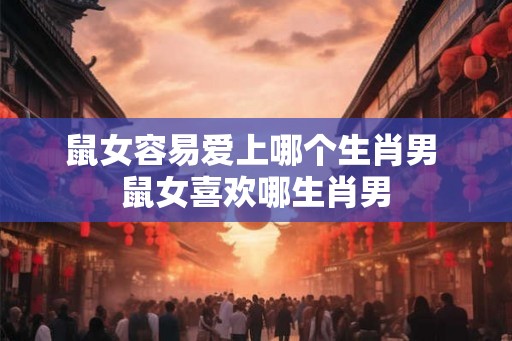 鼠女容易爱上哪个生肖男 鼠女喜欢哪生肖男 鼠女容易爱上哪个生肖男 鼠女喜欢哪生肖男
