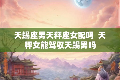 天蝎座男天秤座女配吗  天秤女能驾驭天蝎男吗