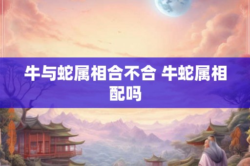 牛与蛇属相合不合 牛蛇属相配吗