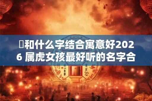 玥和什么字结合寓意好2026 属虎女孩最好听的名字合集 玥和什么字结合寓意好2026 属虎女孩最好听的名字合集