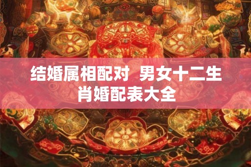 结婚属相配对  男女十二生肖婚配表大全