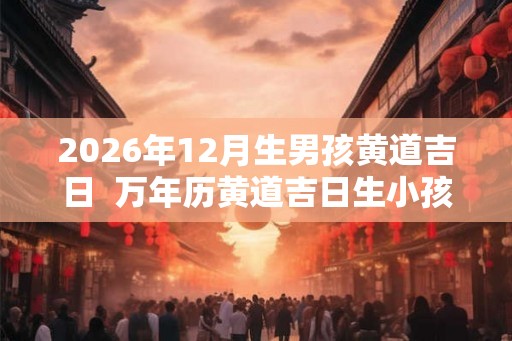 2026年12月生男孩黄道吉日  万年历黄道吉日生小孩