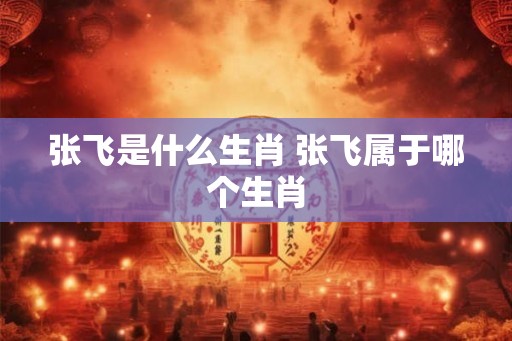 张飞是什么生肖 张飞属于哪个生肖