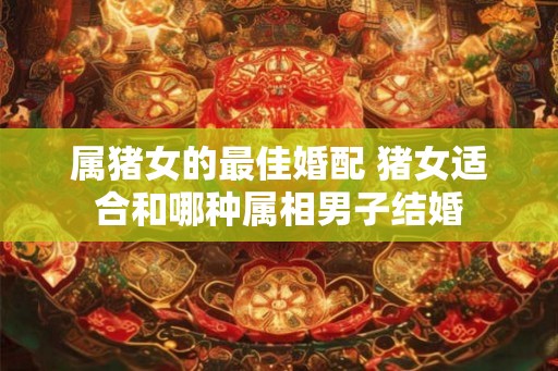 属猪女的最佳婚配 猪女适合和哪种属相男子结婚