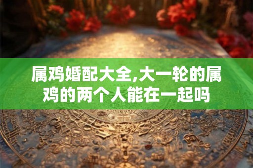 属鸡婚配大全,大一轮的属鸡的两个人能在一起吗
