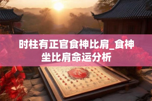 时柱有正官食神比肩_食神坐比肩命运分析 时柱有正官食神比肩_食神坐比肩命运分析