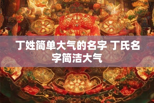 丁姓简单大气的名字 丁氏名字简洁大气 丁姓简单大气的名字 丁氏名字简洁大气