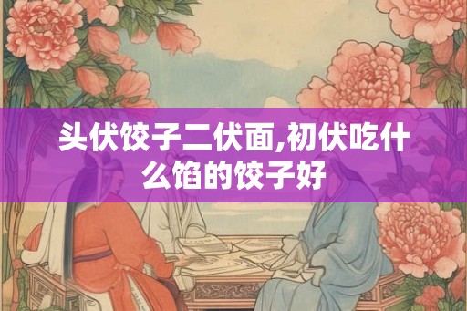 头伏饺子二伏面,初伏吃什么馅的饺子好