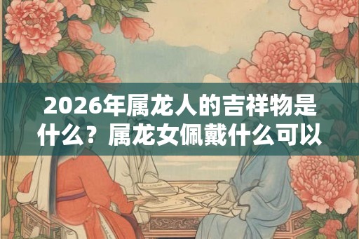 2026年属龙人的吉祥物是什么?属龙女佩戴什么可以转运? 2026年属龙人的吉祥物是什么?属龙女佩戴什么可以转运?