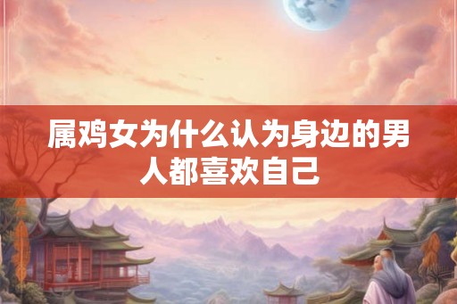 属鸡女为什么认为身边的男人都喜欢自己 属鸡女为什么认为身边的男人都喜欢自己