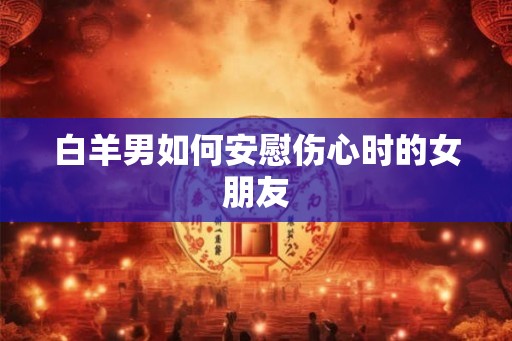 白羊男如何安慰伤心时的女朋友