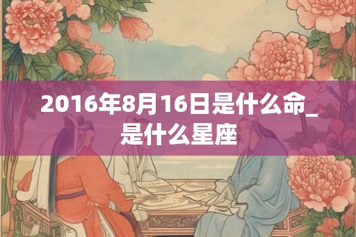 2016年8月16日是什么命_是什么星座