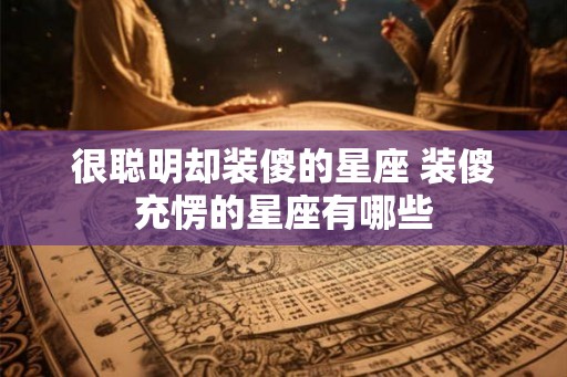 很聪明却装傻的星座 装傻充愣的星座有哪些