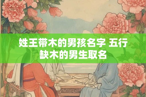 姓王带木的男孩名字 五行缺木的男生取名