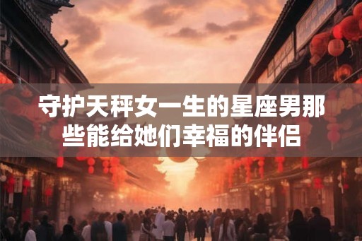守护天秤女一生的星座男那些能给她们幸福的伴侣