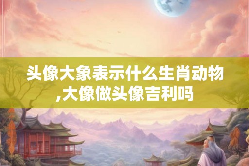 头像大象表示什么生肖动物,大像做头像吉利吗