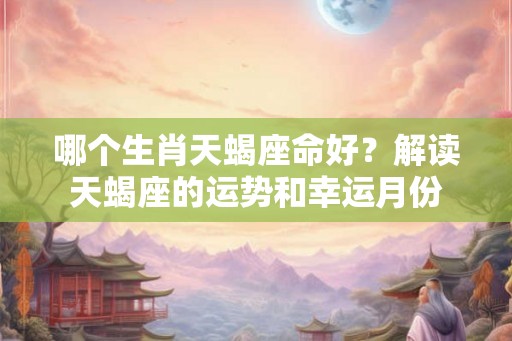 哪个生肖天蝎座命好？解读天蝎座的运势和幸运月份