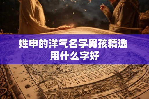 姓申的洋气名字男孩精选 用什么字好