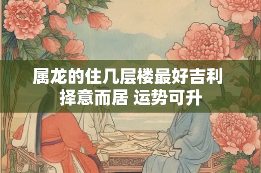 属龙的住几层楼最好吉利 择意而居 运势可升