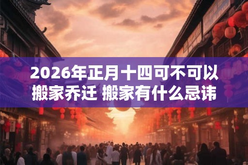 2026年正月十四可不可以搬家乔迁 搬家有什么忌讳