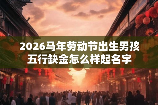2026马年劳动节出生男孩五行缺金怎么样起名字
