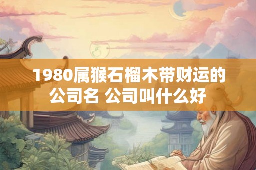 1980属猴石榴木带财运的公司名 公司叫什么好 1980属猴石榴木带财运的公司名 公司叫什么好
