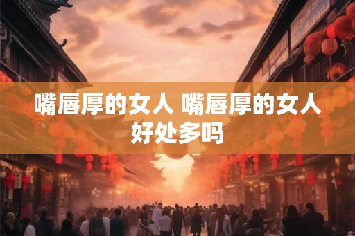 嘴唇厚的女人 嘴唇厚的女人好处多吗