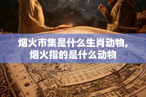 烟火市集是什么生肖动物,烟火指的是什么动物 烟火市集是什么生肖动物,烟火指的是什么动物