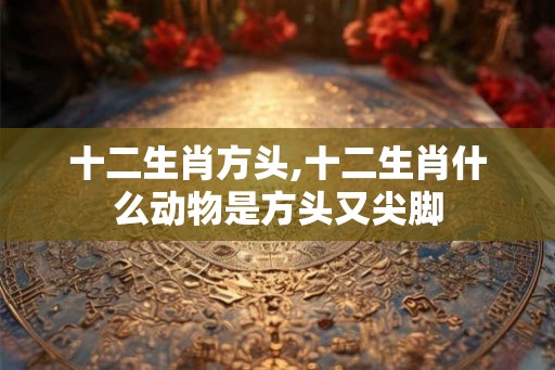 十二生肖方头,十二生肖什么动物是方头又尖脚