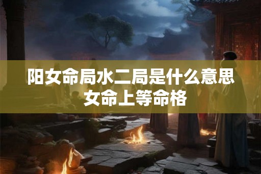 阳女命局水二局是什么意思  女命上等命格