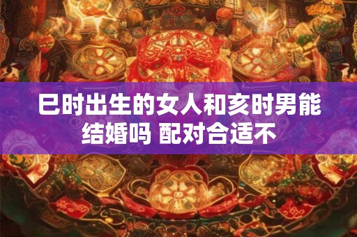 巳时出生的女人和亥时男能结婚吗 配对合适不
